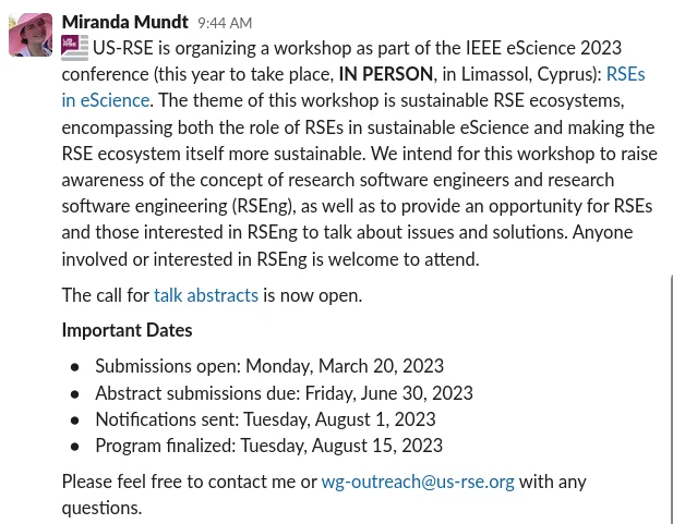 Screenshot of Slack messagr from Miranda Mundt:
US-RSE is organizing a workshop as part of the IEEE eScience 2023 conference (this year to take place, IN PERSON, in Limassol, Cyprus): RSEs in eScience. The theme of this workshop is sustainable RSE ecosystems, encompassing both the role of RSEs in sustainable eScience and making the RSE ecosystem itself more sustainable. We intend for this workshop to raise awareness of the concept of research software engineers and research software engineering (RSEng), as well as to provide an opportunity for RSEs and those interested in RSEng to talk about issues and solutions. Anyone involved or interested in RSEng is welcome to attend.
The call for talk abstracts is now open.
Important Dates
Submissions open: Monday, March 20, 2023
Abstract submissions due: Friday, June 30, 2023
Notifications sent: Tuesday, August 1, 2023
Program finalized: Tuesday, August 15, 2023
Please feel free to contact me or wg-outreach@us-rse.org with any questions.