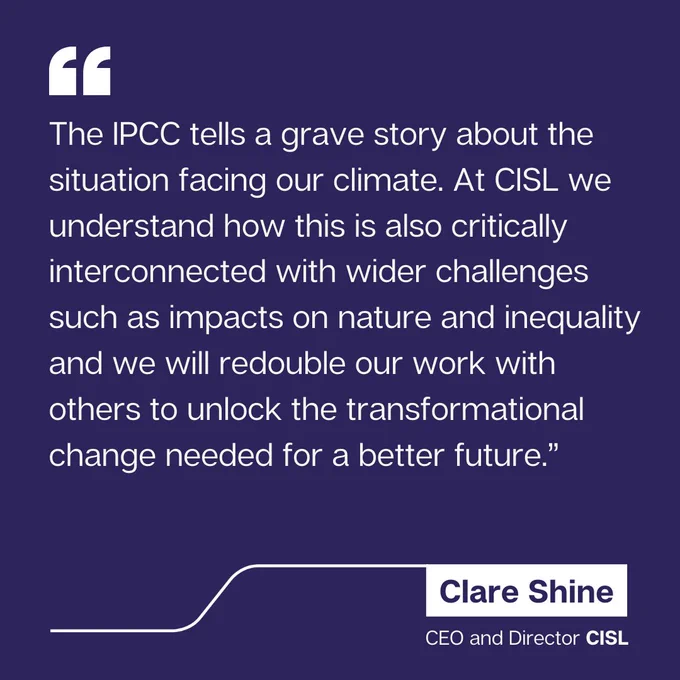 Quote from Clare Shine, CEO and Director of CISL: "The IPCC tells a grave story about the situation facing our climate. At CISL we understand how this is also critically interconnected with wider challenges such as impacts on nature and inequality and we will redouble our work with others to unlock the transformational change needed for a better future."