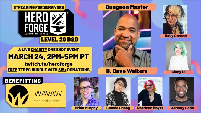 WAVAW's Streaming For Survivors, Hero Forge level 20 D&D. A live charity one shot event, March 24th 2pm-5pm PT on twitch.tv/heroforge. A free TTRPG bundle comes with every $15  donation! Benefitting survivors at WAVAW Rape Crisis Centre. B.Dave Walters' headshot is in the center, surrounded by players Holly Conrad, Jeremy Cobb, Ginny Di, Brian Murphy, Connie Chang, and Charlene Bayer.