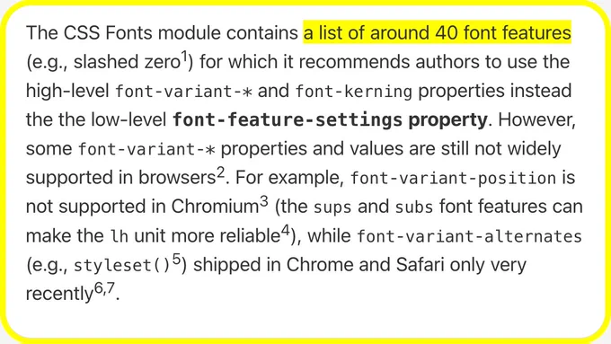 The CSS Fonts module contains a list of around 40 font features (e.g., slashed zero) for which it recommends authors to use the high-level font‑variant‑* and font‑kerning properties instead the the low-level font‑feature‑settings property. However, some font‑variant‑* properties and values are still not widely supported in browsers. For example, font‑variant‑position is not supported in Chromium (the sups and subs font features can make the lh unit more reliable), while font‑variant‑alternates (e.g., styleset()) shipped in Chrome and Safari only very recently.