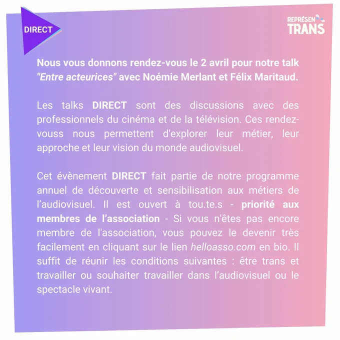 Nous vous donnons rendez-vous le 2 avril pour notre talk "Entre acteurices" avec Noémie Merlant et Felix Maritaud.

Les talks DIRECT sont des discussions avec des professionnels du cinéma et de la télévision. Ces rendez-vous s nous permettent d'explorer leur métier, leur approche et leur vision du monde audiovisuel. 

Cet évènement DIRECT fait partie de notre programme annuel de découverte et sensibilisation aux métiers de l’audiovisuel. Il est ouvert à tou.te.s - priorité aux membres de l’association - Si vous n'êtes pas encore membre de l'association, vous pouvez le devenir très facilement en cliquant sur le lien en bio. Il suffit de réunir les conditions suivantes : être trans et travailler ou souhaiter travailler dans l’audiovisuel ou le spectacle vivant.