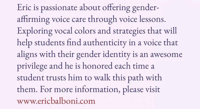 (Cont. from last slide: He holds a Master’s Degree in Vocal Performance and an Advanced Certificate in Vocal Pedagogy from New York University. Eric loves exploring alongside  students and finding authentic and expressive vocal options for any given song.)

Eric is passionate about offering gender-affirming voice care through voice lessons. Exploring vocal colors and strategies that will help students find authenticity in a voice that aligns with their gender identity is an awesome privilege and he is honored each time a student trusts him to walk this path with them. For more information, please visit www.ericbalboni.com

The bio is from the Operatic Feminisms website and features a light pink background with dark purple font.