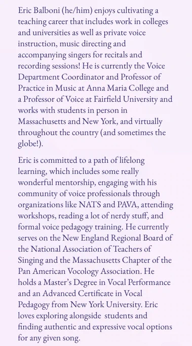 Eric’s bio: Eric Balboni (he/him) enjoys cultivating a teaching career that includes work in colleges and universities as well as private voice instruction, music directing and accompanying singers for recitals and recording sessions! He is currently the Voice Department Coordinator and Professor of Practice in Music at Anna Maria College and a Professor of Voice at Fairfield University and works with students in person in Massachusetts and New York, and virtually throughout the country (and sometimes the globe!).
Eric is committed to a path of lifelong learning, which includes some really wonderful mentorship, engaging with his community of voice professionals through organizations like NATS and PAVA, attending workshops, reading a lot of nerdy stuff, and formal voice pedagogy training. He currently serves on the New England Regional Board of the National Association of Teachers of Singing and the Massachusetts Chapter of the Pan American Vocology Association. (Cont. on next slide)