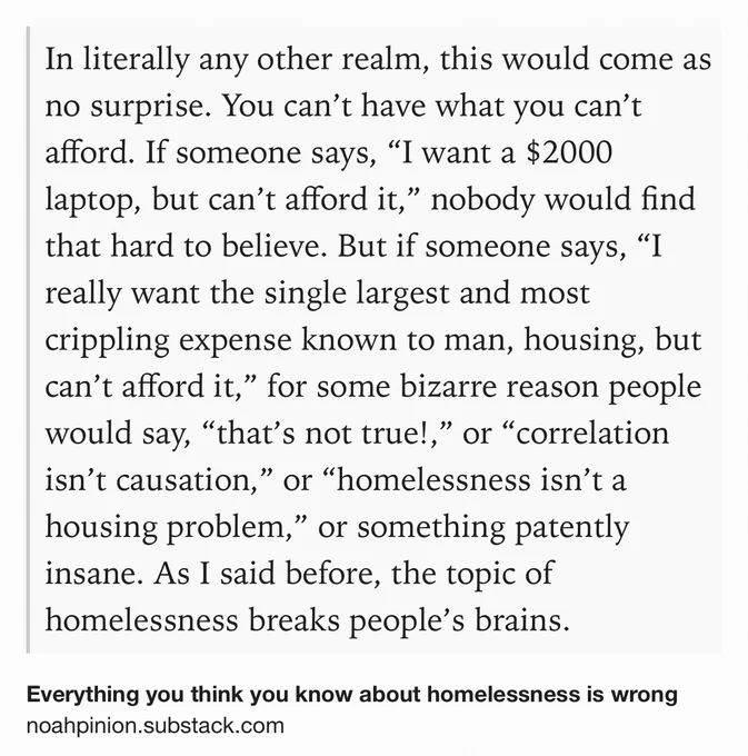 Text Shot: In literally any other realm, this would come as no surprise. You can’t have what you can’t afford. If someone says, “I want a $2000 laptop, but can’t afford it,” nobody would find that hard to believe. But if someone says, “I really want the single largest and most crippling expense known to man, housing, but can’t afford it,” for some bizarre reason people would say, “that’s not true!,” or “correlation isn’t causation,” or “homelessness isn’t a housing problem,” or something patently insane. As I said before, the topic of homelessness breaks people’s brains.