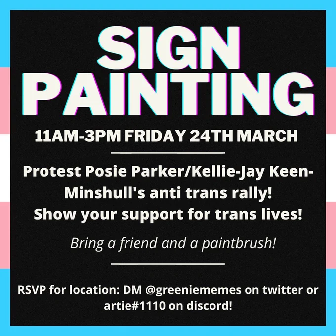 An instagram post style graphic. It has the trans flag as the border around a black square. it says 'SIGN PAINTING' 11am to 3pm friday 24th march. Protest posie parker / Kellie Jay Keen Minshull's anti trans rally! Show your support for trans lives! Bring a friend and a paintbrush! RSVP for location: DM @ greeniememes on twitter or artie#1110 on discord!
