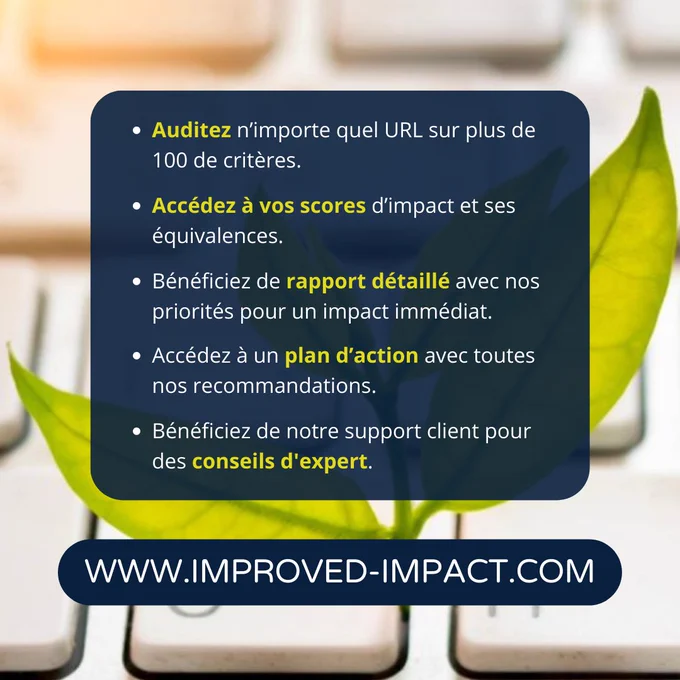 Detail de l'offre : 
Auditez n'importe quel URL sur plus de 100 critères.
Accedez à votre scores d'impact et ses équivalences.
Bénéficiez de rapport détaillé avec nos priorités pour un impact immédiat.
Accedez à un plan d'action avec toutes nos recommendations.
Bénéficiez de notre support clients pour des conseils d'expert.

Rendez-vous sur le site www.improved-impact.com