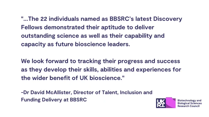 "...The 22 individuals named as BBSRC’s latest Discovery Fellows demonstrated their aptitude to deliver outstanding science as well as their capability and capacity as future bioscience leaders.

We look forward to tracking their progress and success as they develop their skills, abilities and experiences for the wider benefit of UK bioscience."

Dr David McAllister, Director of Talent, Inclusion and Funding Delivery at BBSRC