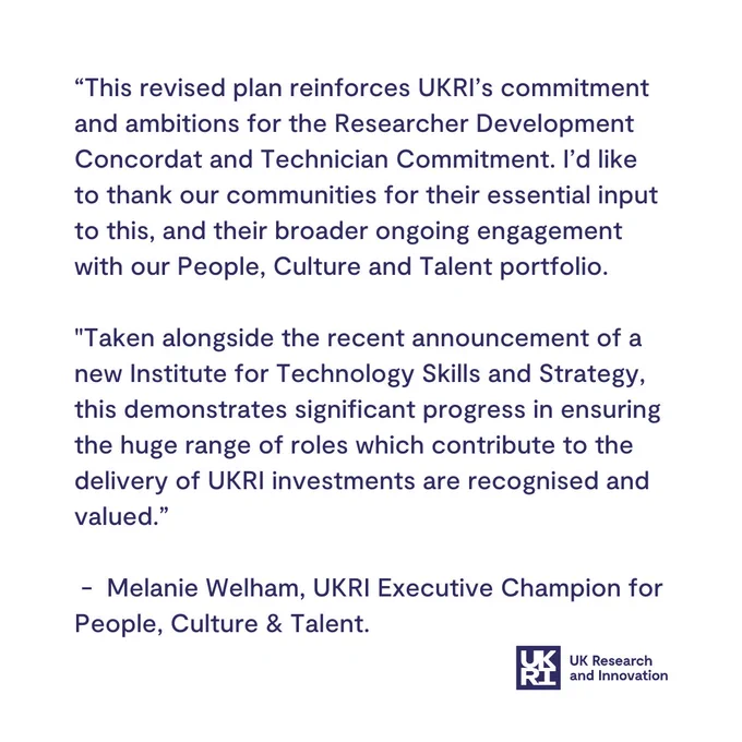 Melanie Wel﻿ham, UKRI Executive Champion for People, Culture & Talent, says: “This revised plan reinforces UKRI’s commitment and ambitions for the Researcher Development Concordat and Technician Commitment. I’d like to thank our communities for their essential input to this, and their broader ongoing engagement with our People, Culture and Talent portfolio.

"Taken alongside the recent announcement of a new Institute for Technology Skills and Strategy, this demonstrates significant progress in ensuring the huge range of roles which contribute to the delivery of UKRI investments are recognised and valued.”