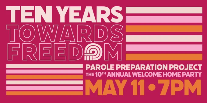 A dark pink rectangle graphic with the words “Ten Years Towards Freedom” is written very large in block letters, all caps, taking up the top half of the graphic. “Ten years” is in light pink, while “Towards Freedom” is written in a light pink outline, with the dark pink of the background as fill-in. The “O” of “Freedom” is substituted by the Parole Prep logo. Three thick lines, in light pink, a bright pink, and then orange, separate this section of the graphic from the bottom half, which has details about the party spanning 2 lines. This states: “Parole Preparation Project / The 10th Annual Welcome Home Party. These details are an all caps font, block letters filled in with light pink then bright pink, changing up by line. In larger letters below—larger than the details already shared, but smaller than the top half in orange—it says “May 11, 7pm.” 