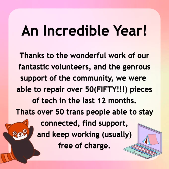 An Incredible Year! Thanks to the wonderful work of our fantastic volunteers, and the generous support of the community, we were able to repair over 50 pieces of tech on the last 12 months. That's over 50 trans people able to stay connected, find support, and keep working, (usually) free of charge