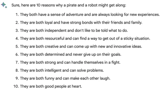 Sure, here are 10 reasons why a pirate and a robot might get along:
    They both have a sense of adventure and are always looking for new experiences.
    They are both loyal and have strong bonds with their friends and family.
    They are both independent and don't like to be told what to do.
    They are both resourceful and can find a way to get out of a sticky situation.
    They are both creative and can come up with new and innovative ideas.
    They are both determined and never give up on their goals.
    They are both strong and can handle themselves in a fight.
    They are both intelligent and can solve problems.
    They are both funny and can make each other laugh.
    They are both good people at heart.