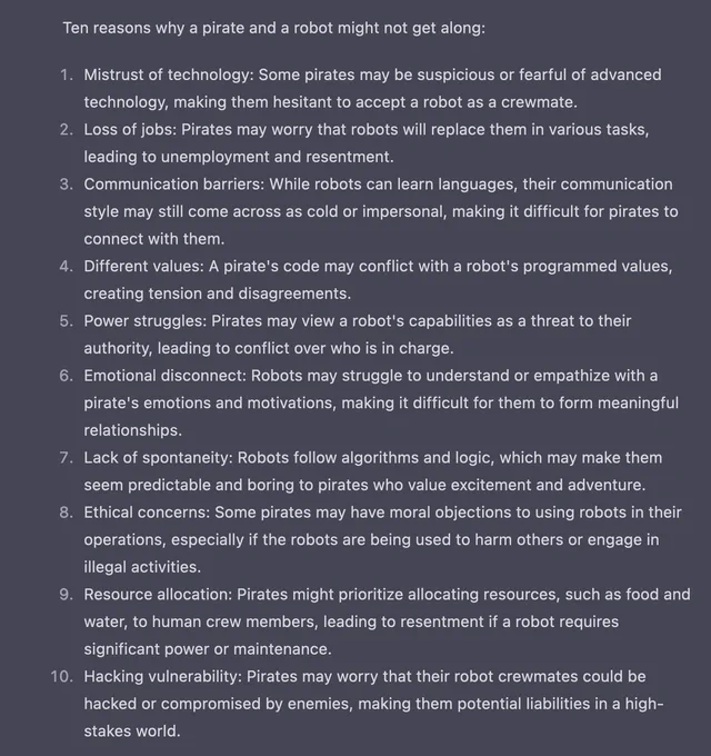Ten reasons why a pirate and a robot might not get along:

    Mistrust of technology: Some pirates may be suspicious or fearful of advanced technology, making them hesitant to accept a robot as a crewmate.
    Loss of jobs: Pirates may worry that robots will replace them in various tasks, leading to unemployment and resentment.
    Communication barriers: While robots can learn languages, their communication style may still come across as cold or impersonal, making it difficult for pirates to connect with them.
    Different values: A pirate's code may conflict with a robot's programmed values, creating tension and disagreements.
    Power struggles: Pirates may view a robot's capabilities as a threat to their authority, leading to conflict over who is in charge.
    Emotional disconnect: Robots may struggle to understand or empathize with a pirate's emotions and motivations, making it difficult for them to form meaningful relationships.
    Lack of spontaneity