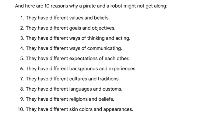 And here are 10 reasons why a pirate and a robot might not get along:

    They have different values and beliefs.
    They have different goals and objectives.
    They have different ways of thinking and acting.
    They have different ways of communicating.
    They have different expectations of each other.
    They have different backgrounds and experiences.
    They have different cultures and traditions.
    They have different languages and customs.
    They have different religions and beliefs.
    They have different skin colors and appearances.