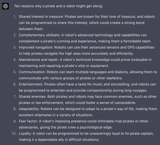 Ten reasons why a pirate and a robot might get along:

    Shared interest in treasure: Pirates are known for their love of treasure, and robots can be programmed to share this interest, which could create a strong bond between them.
    Complementary skillsets: A robot's advanced technology and capabilities can complement a pirate's cunning and experience, making them a formidable team.
    Improved navigation: Robots can use their advanced sensors and GPS capabilities to help pirates navigate the high seas more accurately and efficiently.
    Maintenance and repair: A robot's technical knowledge could prove invaluable in maintaining and repairing a pirate's ship or equipment.
    Communication: Robots can learn multiple languages and dialects, allowing them to communicate with various groups of pirates or other seafarers.
    Entertainment: Pirates often have a taste for music and storytelling, and robots can be programmed to entertain and provide companionship during long voyages.
 