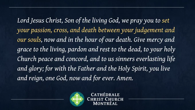 Lord Jesus Christ, Son of the living God, we pray you to set your passion, cross, and death between your judgement and our souls, now and in the hour of our death. Give mercy and grace to the living, pardon and rest to the dead, to your holy Church peace and concord, and to us sinners everlasting life and glory; for with the Father and the Holy Spirit, you live and reign, one God, now and for ever. Amen.