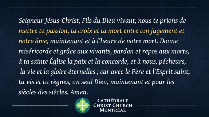 Seigneur Jésus-Christ, Fils du Dieu vivant, nous te prions de mettre ta passion, ta croix et ta mort entre ton jugement et notre âme, maintenant et à l’heure de notre mort. Donne miséricorde et grâce aux vivants, pardon et repos aux morts,  à ta sainte Église la paix et la concorde, et à nous, pécheurs, la vie et la gloire éternelles ; car avec le Père et l’Esprit saint, tu vis et tu règnes, un seul Dieu, maintenant et pour les siècles des siècles. Amen. 