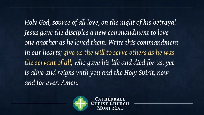 Holy God, source of all love, on the night of his betrayal Jesus gave the disciples a new commandment to love one another as he loved them. Write this commandment in our hearts; give us the will to serve others as he was the servant of all, who gave his life and died for us, yet is alive and reigns with you and the Holy Spirit, now and for ever. Amen.