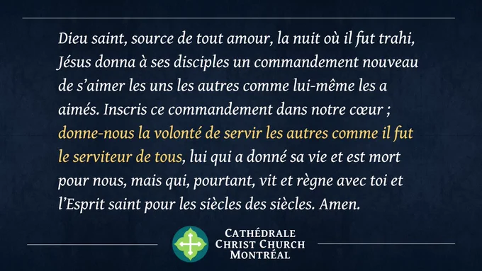 Dieu saint, source de tout amour, la nuit où il fut trahi, Jésus donna à ses disciples un commandement nouveau de s’aimer les uns les autres comme lui-même les a aimés. Inscris ce commandement dans notre cœur ; donne-nous la volonté de servir les autres comme il fut le serviteur de tous, lui qui a donné sa vie et est mort pour nous, mais qui, pourtant, vit et règne avec toi et l’Esprit saint pour les siècles des siècles. Amen.