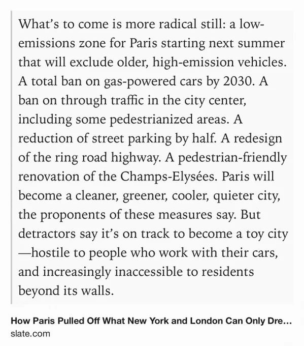 Text Shot: What’s to come is more radical still: a low-emissions zone for Paris starting next summer that will exclude older, high-emission vehicles. A total ban on gas-powered cars by 2030. A ban on through traffic in the city center, including some pedestrianized areas. A reduction of street parking by half. A redesign of the ring road highway. A pedestrian-friendly renovation of the Champs-Elysées. Paris will become a cleaner, greener, cooler, quieter city, the proponents of these measures say. But detractors say it’s on track to become a toy city—hostile to people who work with their cars, and increasingly inaccessible to residents beyond its walls.