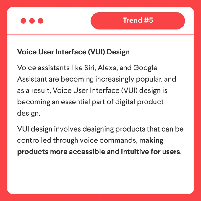 Trend 5: "5. Voice User Interface (VUI) Design: Voice assistants like Siri, Alexa, and Google Assistant are becoming increasingly popular, and as a result, Voice User Interface (VUI) design is becoming an essential part of digital product design. VUI design involves designing products that can be controlled through voice commands, making products more accessible and intuitive for users."