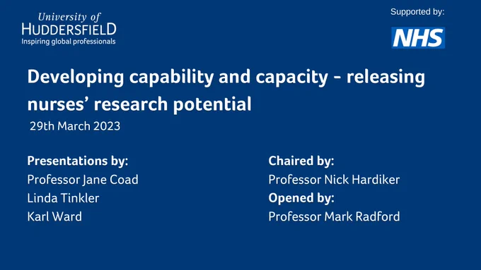 Developing capability and capacity - releasing nurses’ research potential
 29th March 2023
Chaired by: 
Professor Nick Hardiker
Opened by:
Professor Mark Radford
Supported by:
Presentations by: 
Professor Jane Coad 
Linda Tinkler
Karl Ward