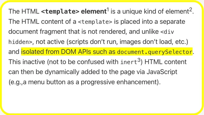 The HTML <template> element is a unique kind of element. The HTML content of a <template> is placed into a separate document fragment that is not rendered, and unlike <div hidden>, not active (scripts don’t run, images don’t load, etc.) and isolated from DOM APIs such as document.querySelector. This inactive (not to be confused with inert) HTML content can then be dynamically added to the page via JavaScript (e.g.,a menu button as a progressive enhancement).