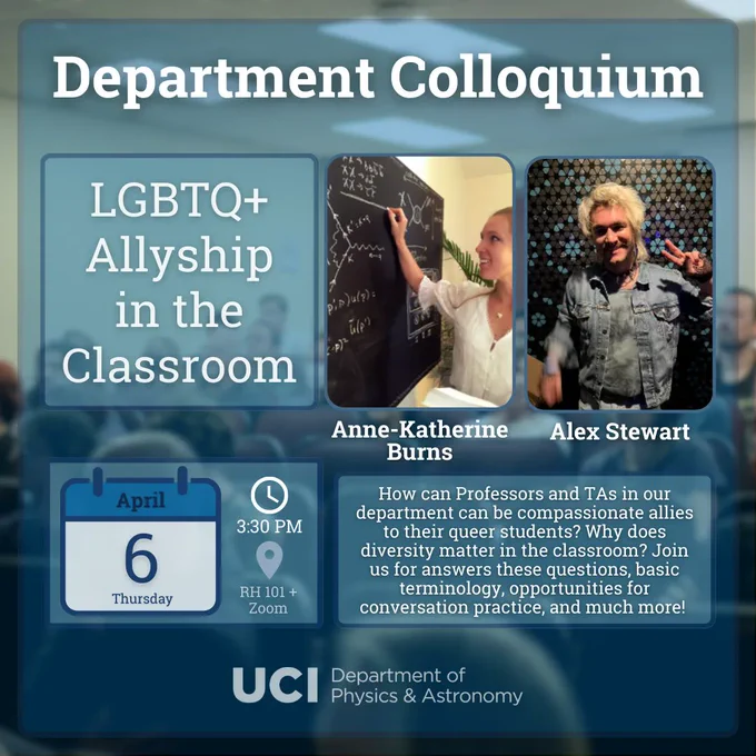 Background is a blurred photo of a prior colloquium in RH101. Atop it, a translucent blue square. Title text: "Department Colloquium." At the bottom, the UCI Department of Physics & Astronomy logo. The top left box has the talk title, "LGBTQ  Allyship in the Classroom" with speaker photos and names "Anne-Katherine Burns" and "Alex Stewart" on the right. Anne-Katherine is wearing a white blouse and is calculating Feynman diagrams on a blackboard, while Alex has bleach blonde hair and a denim jacket, making a peace sign with their left hand. At the bottom left, a calendar with "April 6, Thursday," to the right a clock with time "3:30 PM" beneath which there is a map-pin with location "RH101   Zoom." On the bottom right, an abstract "How can Professors and TAs in our department can be compassionate allies to their queer students? Why does diversity matter in the classroom? Join us for answers these questions, basic terminology, opportunities for conversation practice, and much more!"