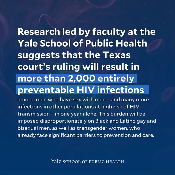 Research led by faculty at the Yale School of Public Health suggests that the Texas court’s ruling will result in more than 2,000 entirely preventable HIV infections among men who have sex with men – and many more infections in other populations at high risk of HIV transmission – in one year alone. This burden will be imposed disproportionately on Black and Latino gay and bisexual men, as well as transgender women, who already face significant barriers to prevention and care. 
