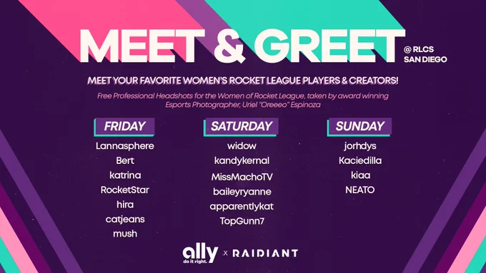 Ally and Raidiant have partnered to present a Women's focused meet and greet booth featuring fan favorite Rocket League players and creators. Receive a free professionally edited headshot. Relax in our cozy lounge. Meet lannasphere, bert, katrina, rocketstar, hira, catjeans, mush, widow, kandykernal, missmachotv, baileyryanne, apparentlykat, topgunn7, jorhdys kaciedilla, kiaa, NEATO