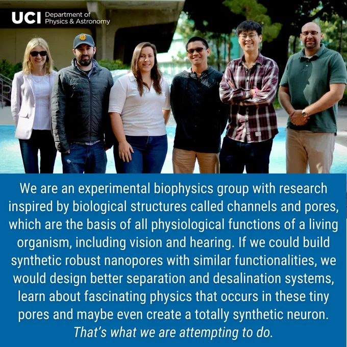 The top half of the image is a photo of Zuzanna's group. From left to right: Zuzanna Siwy, Matthew Schiel, Savannah Silva, Ethan Cao, Anthony Cho, DaVante Cain. In the top left, the UCI Department of Physics & Astronomy logo. In the bottom half, a blue background with text "We are an experimental biophysics group with research inspired by biological structures called channels and pores, which are the basis of all physiological functions of a living organism, including vision and hearing. If we could build synthetic robust nanopores with similar functionalities, we would design better separation and desalination systems, learn about fascinating physics that occurs in these tiny pores and maybe even create a totally synthetic neuron. That’s what we are attempting to do."