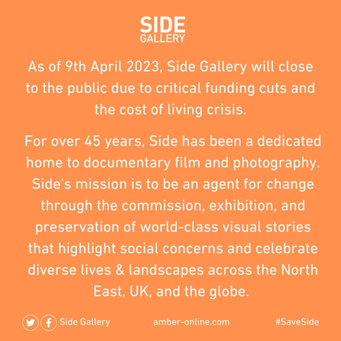 As of 9th April 2023, Side Gallery will close to the public due to critical funding cuts and the cost of living crisis.

For over 45 years, Side has been a dedicated home to documentary film and photography. Side's mission is to be an agent for change through the commission, exhibition, and preservation of world-class visual stories that highlight social concerns and celebrate diverse lives & landscapes across the North East, UK, and the globe.

#SaveSide