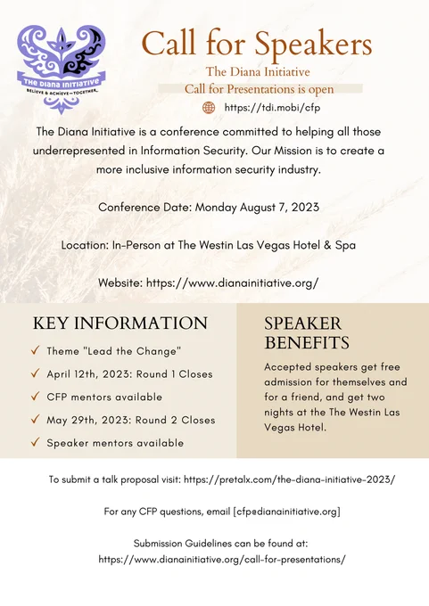 The Diana Initiative
Call for Speakers
Call for Presentations
is open!
https://tdi.mobi/cfp
The Diana Initiative is a conference committed to helping all those underrepresented in Information Security. Our Mission is to create a more inclusive information security industry.

Conference Date: Monday August 7, 2023

Location: In-Person at The Westin Las Vegas Hotel & Spa

Website: https://www.dianainitiative.org/
To submit a talk proposal visit: https://pretalx.com/the-diana-initiative-2023/

For any CFP questions, email [cfp@dianainitiative.org]

Submission Guidelines can be found at: 
https://www.dianainitiative.org/call-for-presentations/

Key Information
Theme "Lead the Change"
April 12th, 2023: Round 1 Closes
CFP mentors available
May 29th, 2023: Round 2 Closes
Speaker mentors available

Speaker Benefits
Accepted speakers get free admission for themselves and for a friend, and get two nights at the The Westin Las Vegas Hotel.