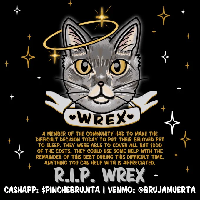 A square black flyer with an illustration of a gray cat’s head in the center. The cat has a halo with various sized yellow and white stars around it. A banner sits underneath the head with the name “Wrex” inside of it. Below that text reads “A member of the community had to make the difficult decision today to put their beloved pet to sleep. They were able to cover all but $200 of the costs. They could use some help with the remainder of this debt during this difficult time. Anything you can help with is appreciated. R.I.P. WREX
Cashapp: $pinchebrujita | Venmo: @brujamuerta”