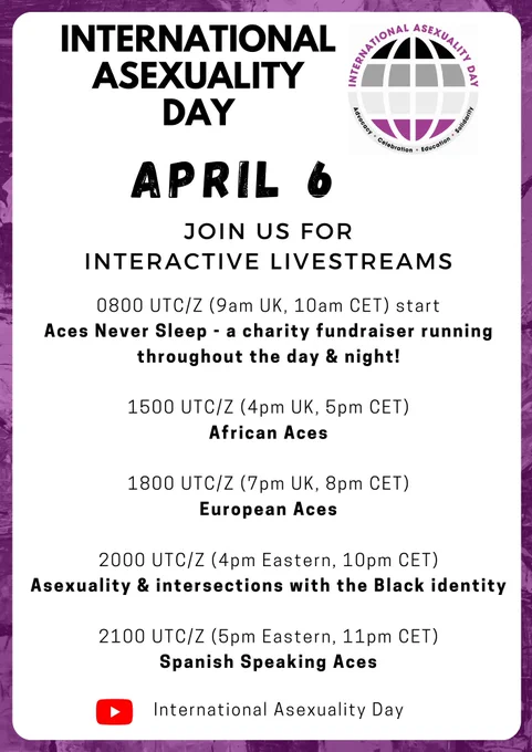 White background with purple border and IAD logo. Text reads, "International Asexuality Day, April 6. Join us for Interactive Livestreams. 0800 UTC/Z (9am UK, 10am CET) start,
Aces Never Sleep - a charity fundraiser running throughout the day & night! 1500 UTC/Z (4pm UK, 5pm CET) - African Aces. 1800 UTC/Z (7pm UK, 8pm CET) - European Aces. 2000 UTC/Z (4pm Eastern, 10pm CET) - Asexuality & intersections with the Black identity. 2100 UTC/Z (5pm Eastern, 11pm CET) - Spanish Speaking Aces." 