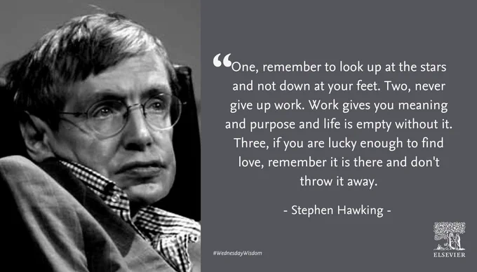 "“One, remember to look up at the stars and not down at your feet. Two, never give up work. Work gives you meaning and purpose and life is empty without it. Three, if you are lucky enough to find love, remember it is there and don't throw it away.”
― Stephen Hawking
