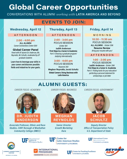 Schedule for Global Career Opportunities: Conversations with Alumni working with Latin America and Beyond. Wednesday, April 12: 2-4 pm, Global Career Panel with all alumni, Career Connections Center G501. Learn how to leverage your skills in your career and discover possible fields and industries for your goals. Thursday, April 13: 2-3 pm, First Steps to a Career in Academia with Dr. Judith Anderson, Part I: Choosing a graduate program/ studying internationally, Grinter 404. 3-4 pm, Global Careers: Doing Business with Latin America, with Ms. Meghan Reynolds and Mr. Jacob Schultz, Heavener 260. Friday, April 14, 10:30-11:30am Resume Review with all alumni. Bring your resume with you! Grinter 319A. 1-2pm, First Steps to a Career in  Academia with Dr. Judith Anderson. Part II:  Finding funds for your education/perfecting a personal statement for scholarships or job letter, Grinter 319A.