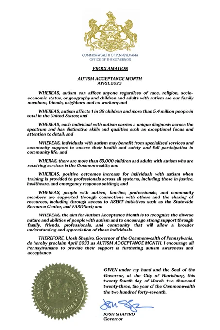"WHERAS, there are more than 55,000 children and adults with autism who are receiving services in the Commonwealth; and

WHEREAS, positive outcomes increase for individuals with autism when training is provided to professionals across all systems, including those in justice, healthcare, and emergency response settings; and

WHEREAS, people with autism, families, professionals, and community members are supported through connections with others and the sharing of resources, including through access to ASERT initiatives such as the Statewide Resource Center, and#ASDNext; and

WHEREAS, the aim for Autism Acceptance Month is to recognize the diverse nature and abilities of people with autism and to encourage strong support through family, friends, professionals, and community that will allow a broader understanding and appreciation of those individuals.

Josh Shapiro, Governor of the Commonwealth of Pennsylvania, April 2023, AUTISM ACCEPTANCE MONTH PROCLAMATION"