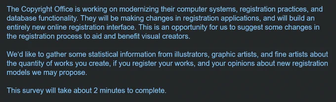 The Copyright Office is working on modernizing their computer systems, registration practices, and database functionality. They will be making changes in registration applications, and will build an entirely new online registration interface. This is an opportunity for us to suggest some changes in the registration process to aid and benefit visual creators.
 
We’d like to gather some statistical information from illustrators, graphic artists, and fine artists about the quantity of works you create, if you register your works, and your opinions about new registration models we may propose.
 
This survey will take about 2 minutes to complete.