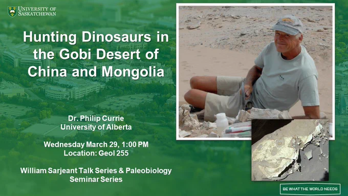Text in front of a green background. University of Saskatchewan logo in top left corner, “Be What The World Needs” logo in the bottom right corner. “Hunting Dinosaurs in the Gobi Desert of China and Mongolia, Dr. Philip Currie, University of Alberta, Wednesday March 29, 1:00 PM, Location: Geol 255, William Sarjeant Talk Series and Paleobiology Seminar Series” on left side. Pictures of Philip Currie and a dinosaur fossil on the right side.