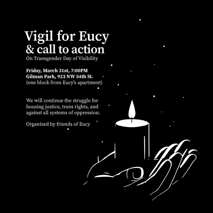 Vigil for Eucy and call to action on Transgender Day of Visibility

Friday March 31st 7 p.m.
Gilman Park 923 NW 54th St
(one block from Eucy's apartment)

We will continue the struggle for housing justice, trans rights, and against all systems of oppression.

Organized by friends of Eucy.