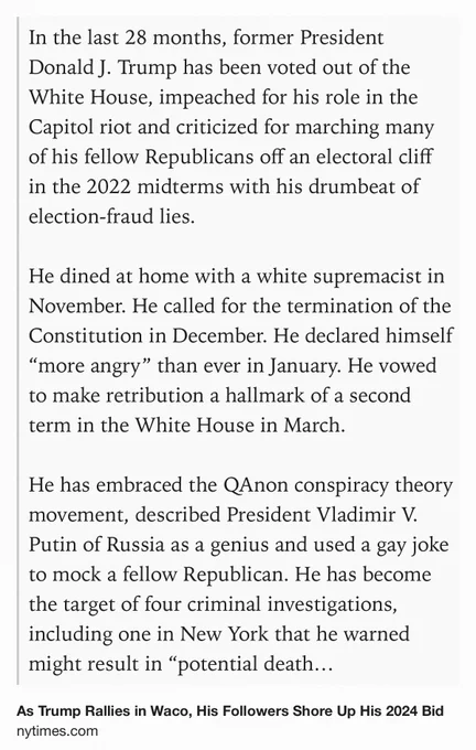 Text Shot: In the last 28 months, former President Donald J. Trump has been voted out of the White House, impeached for his role in the Capitol riot and criticized for marching many of his fellow Republicans off an electoral cliff in the 2022 midterms with his drumbeat of election-fraud lies.

He dined at home with a white supremacist in November. He called for the termination of the Constitution in December. He declared himself “more angry” than ever in January. He vowed to make retribution a hallmark of a second term in the White House in March.

He has embraced the QAnon conspiracy theory movement, described President Vladimir V. Putin of Russia as a genius and used a gay joke to mock a fellow Republican. He has become the target of four criminal investigations, including one in New York that he warned might result in “potential death & destruction.”

Still, Mr. Trump remains a strong front-runner for the Republican Party’s 2024 presidential nomination.
