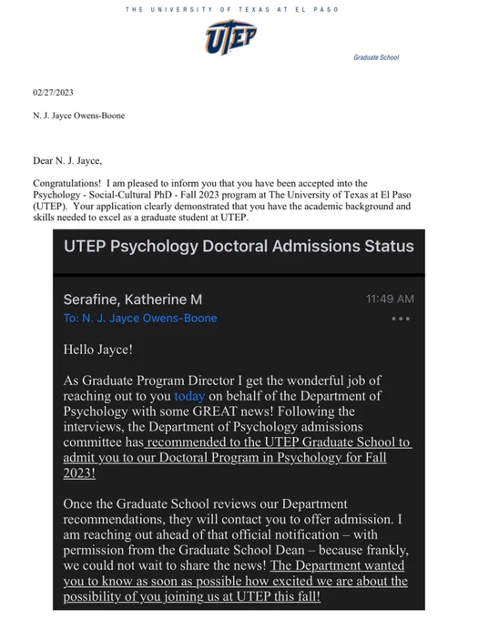acceptance letters for jayce from utep

1. "congratulations! i am pleased to inform you that you have been accepted into the Psychology PhD Fall 2023 program at the University of Texas at El Paso (UTEP)..."

2. "...Following the interviews, the department of psychology admissions committee has recommended to the utep graduate school to admit you to our doctoral program in psychology for fall 2023!"