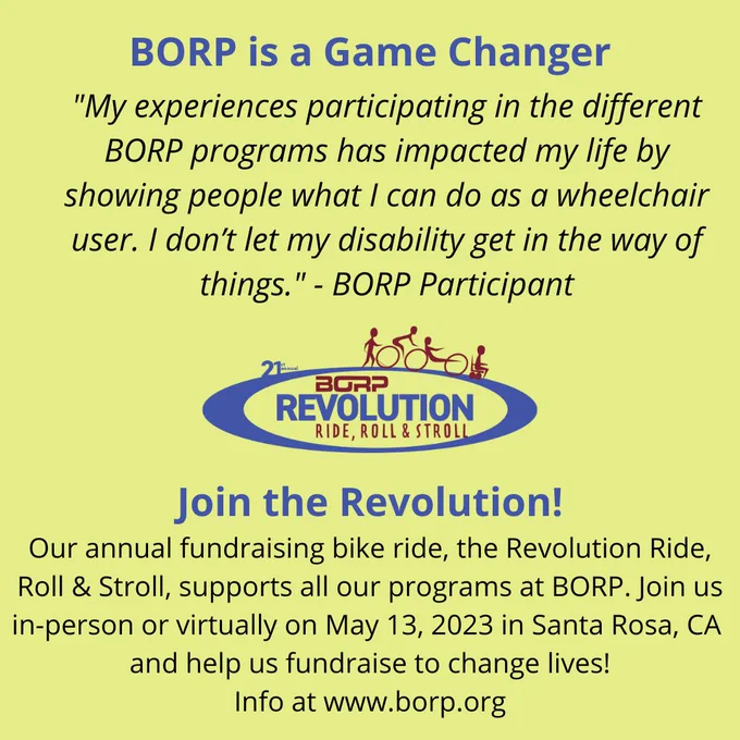 BORP is a game changer. "My experiences participating in the different BORP programs has impacted my life by showing people what I can do as a wheelchair user. I don’t let my disability get in the way of things." - BORP Participant. Join the Revolution! Our annual fundraising bike ride, the Revolution Ride, Roll & Stroll, supports all our programs at BORP. Join us in-person or virtually on May 13, 2023 in Santa Rosa.
