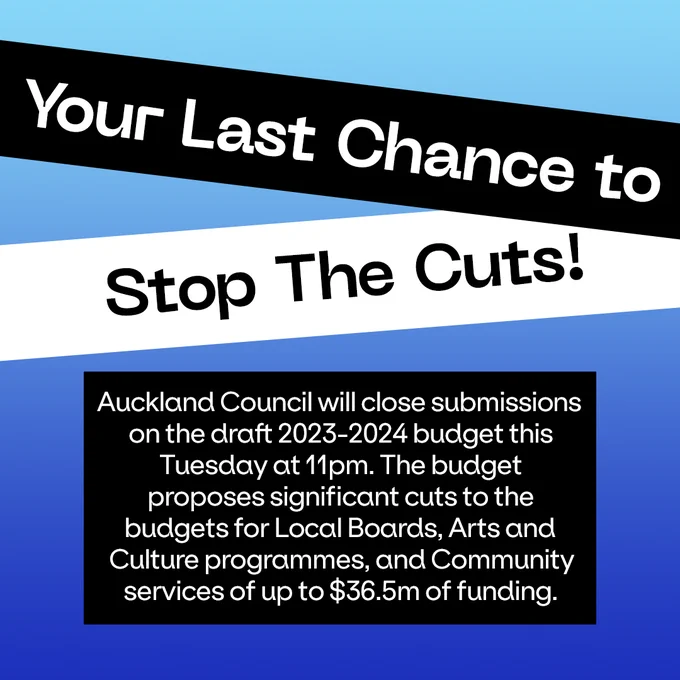Your last chance to stop the cuts: Auckland Council will close submissions on the draft 2023-2024 budget this
Tuesday at 11pm. The budget 
proposes significant cuts to the 
budgets for Local Boards, Arts and 
Culture programmes, and Community services of up to $36.5m of funding. 