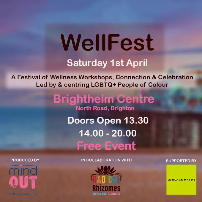 Wellfest, Saturday 1st April. A festival of wellness workshops, connection and celebration, led by and centring LGBTQ  people of colour. Brighthelm Centre, North Road, Brighton. Doors open 13:30. 14:00-20:00. Free event produced by MindOut in collaboration with Radical Rhizomes and supported by UK Black Pride.