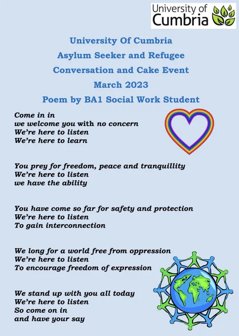 Poem written by BA1 student 

Come in in

we welcome you with no concern

We’re here to listen

We’re here to learn

 

 

You prey for freedom, peace and tranquillity

We’re here to listen

we have the ability

 

 

You have come so far for safety and protection

We’re here to listen

To gain interconnection

 

 

We long for a world free from oppression

We’re here to listen

To encourage freedom of expression

 

 

We stand up with you all today

We’re here to listen

So come on in

and have your say

 

