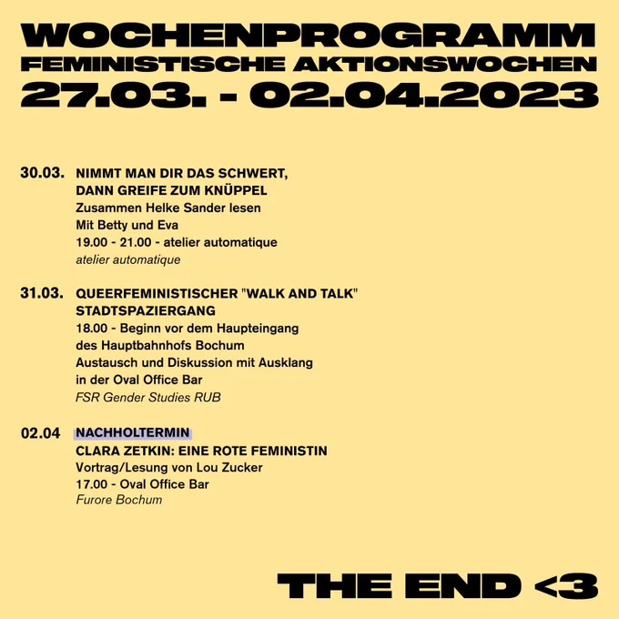30.03. - Nimmt man dir das Schwert,  dann greife zum Knüppel
Zusammen Helke Sander lesen
Mit Betty und Eva
19.00 - 21.00 - atelier automatique
atelier automatique

31.03. - Queerfeministischer "Walk and Talk" Stadtspaziergang
18.00 - Beginn vor dem Haupteingang  des Hauptbahnhofs Bochum Austausch und Diskussion mit Ausklang  in der Oval Office Bar

02.04. - NACHHOLTERMIN: 
Clara Zetkin: Eine rote Feministin 
Vortrag / Lesung von Lou Zucker
17.00 - Oval Office Bar
Furore Bochum