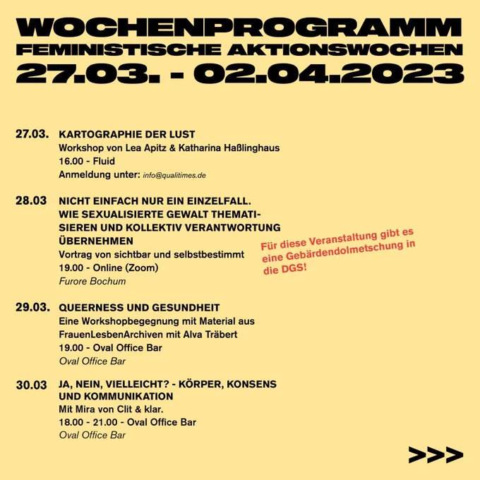 Wochenprogramm Feministische Aktionswochen 
27.03. - 02.04.2023

27.03. - Kartographie der Lust 
Workshop von Lea Apitz & Katharina Haßlinghaus 
16.00 - Fluid
Anmeldung unter: info@qualitimes.de

28.03. - Nicht einfach nur ein Einzelfall.  Wie sexualisierte Gewalt thematisieren und kollektiv Verantwortung übernehmen
Vortrag von sichtbar und selbstbestimmt @zaertlichundzornig 
19.00 - Online (Zoom)
Für diese Veranstaltung gibt es eine Gebärdendolmetschung in die DGS!
Furore Bochum

29.03. - Queerness und Gesundheit
Eine Workshopbegegnung mit Material aus 
FrauenLesbenArchiven mit Alva Träbert
19.00 - Oval Office Bar
Oval Office Bar

30.03. - Ja, Nein, Vielleicht? - Körper, Konsens und Kommunikation 
Mit Mira von Clit & klar. 
18.00 - 21.00 - Oval Office Bar
Oval Office Bar