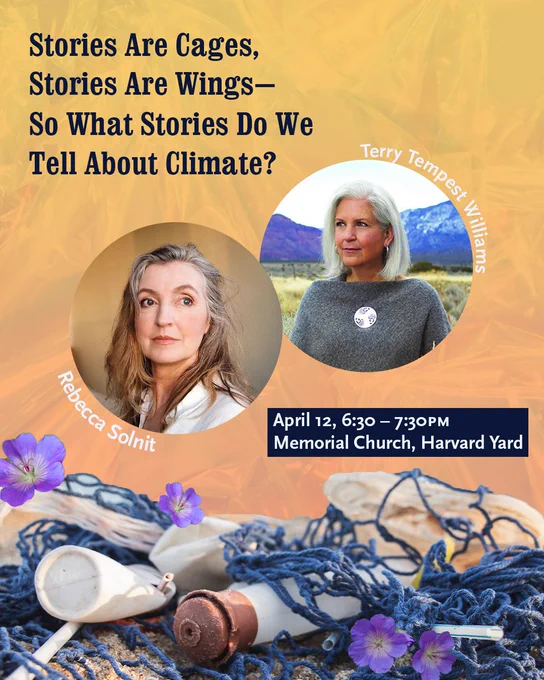 Featured event: Stories Are Cages, Stories Are Wings - So What Stories Do We Tell About Climate? with Rebecca Solnit and Terry Tempest Williams at Memorial Church on April 12, 6:30-7:30PM.