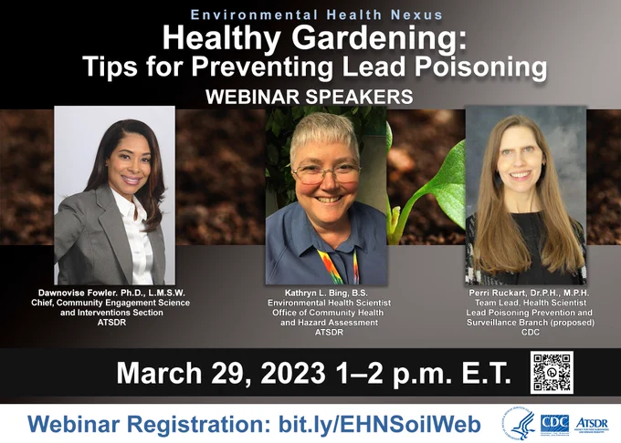Flyer for a webinar titled “Environmental Health Nexus. Healthy Gardening: Tips for Preventing Lead Poisoning” and text that says, “March 29, 2023. 1-2 p.m. E.T. Webinar Registration: bit.ly/EHNSoilWeb”. The flyer contains headshots of the speakers, Dawnovise Fowler, Kathryn L. Bing, and Perri Ruckart.   